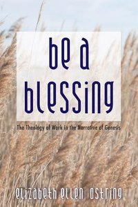 Be a Blessing: The Theology of Work in the Narrative of Genesis Be a Blessing: The Theology of Work in the Narrative of Genesis