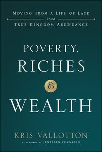 Poverty, Riches and Wealth: Moving From a Life of Lack Into True Kingdom Abundance Poverty, Riches and Wealth: Moving From a Life of Lack Into True Kingdom Abundance