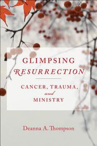 Glimpsing Resurrection: Cancer, Trauma, and Ministry Glimpsing Resurrection: Cancer, Trauma, and Ministry